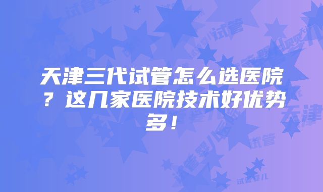 天津三代试管怎么选医院？这几家医院技术好优势多！