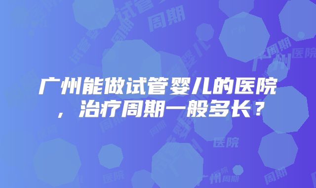 广州能做试管婴儿的医院，治疗周期一般多长？
