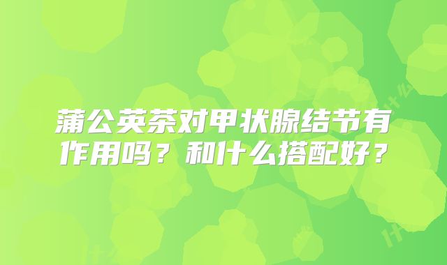 蒲公英茶对甲状腺结节有作用吗?和什么搭配好?