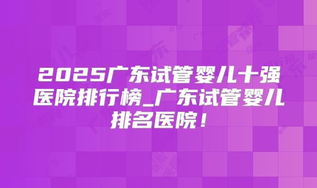 2025广东试管婴儿十强医院排行榜_广东试管婴儿排名医院!