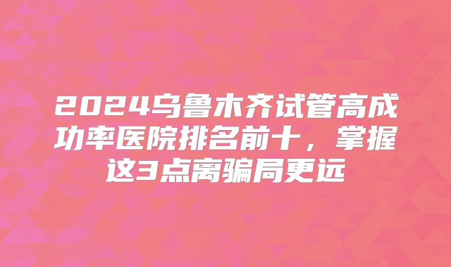 2024乌鲁木齐试管高成功率医院排名前十，掌握这3点离骗局更远