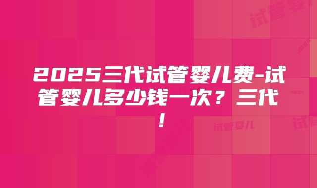 2025三代试管婴儿费-试管婴儿多少钱一次?三代!