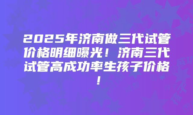 2025年济南做三代试管价格明细曝光！济南三代试管高成功率生孩子价格！