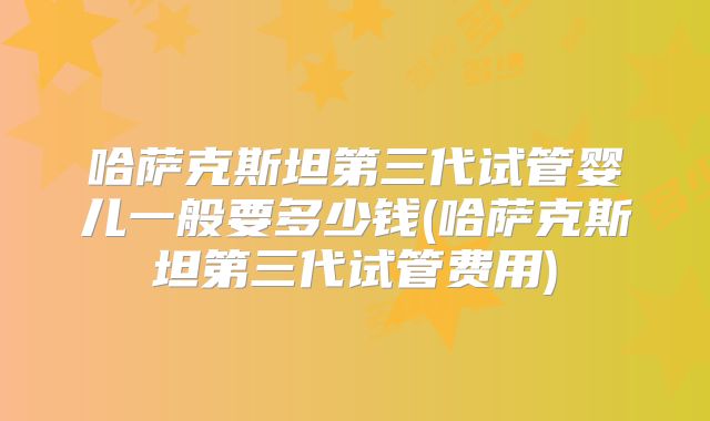 哈萨克斯坦第三代试管婴儿一般要多少钱(哈萨克斯坦第三代试管费用)