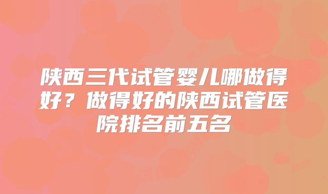 陕西三代试管婴儿哪做得好？做得好的陕西试管医院排名前五名