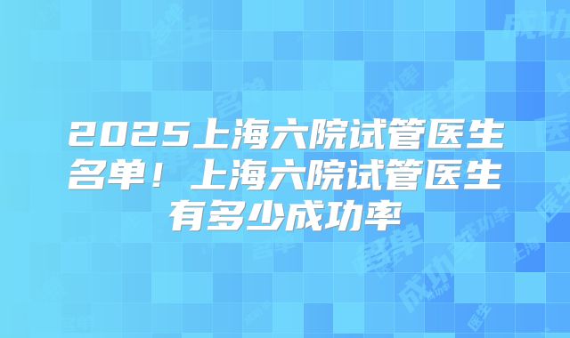 2025上海六院试管医生名单!上海六院试管医生有多少成功率