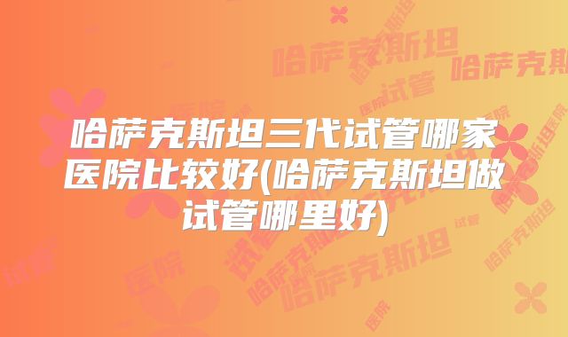 哈萨克斯坦三代试管哪家医院比较好(哈萨克斯坦做试管哪里好)