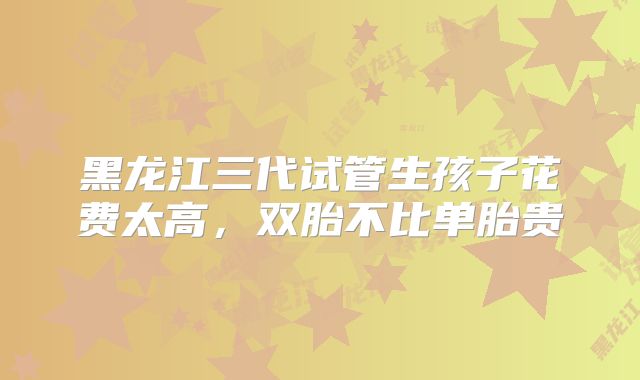 黑龙江三代试管生孩子花费太高，双胎不比单胎贵