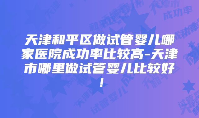 天津和平区做试管婴儿哪家医院成功率比较高-天津市哪里做试管婴儿比较好！