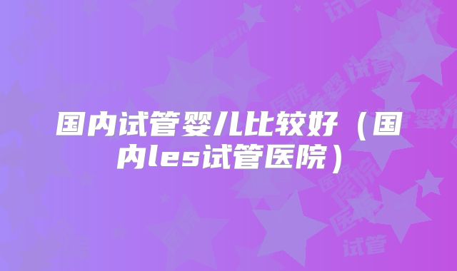 国内试管婴儿比较好（国内les试管医院）