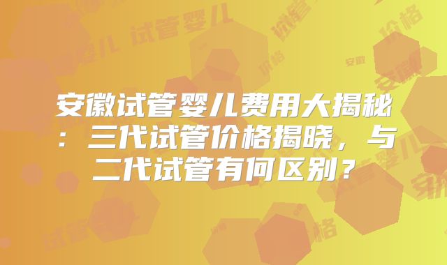 安徽试管婴儿费用大揭秘:三代试管价格揭晓,与二代试管有何区别?