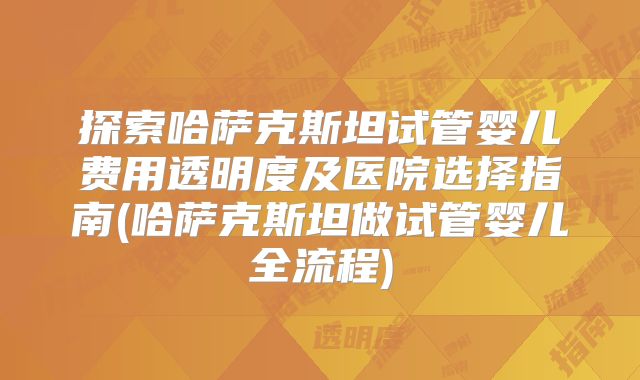 探索哈萨克斯坦试管婴儿费用透明度及医院选择指南(哈萨克斯坦做试管婴儿全流程)