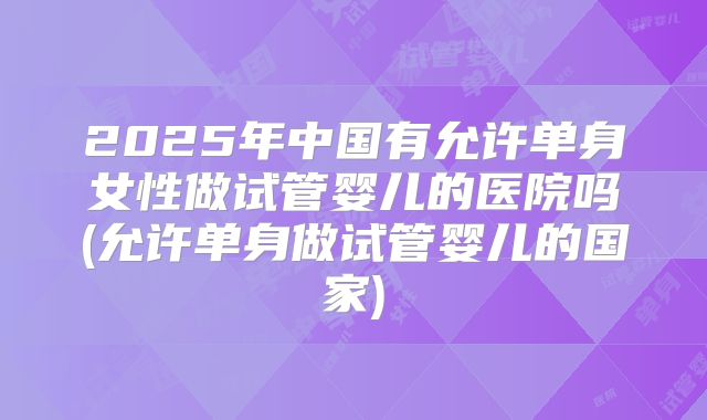 2025年中国有允许单身女性做试管婴儿的医院吗(允许单身做试管婴儿的国家)