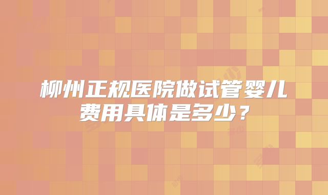 柳州正规医院做试管婴儿费用具体是多少？