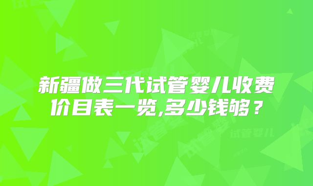 新疆做三代试管婴儿收费价目表一览,多少钱够？