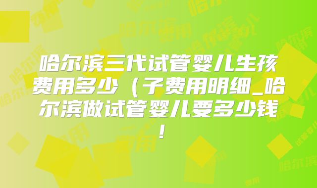 哈尔滨三代试管婴儿生孩费用多少（子费用明细_哈尔滨做试管婴儿要多少钱！
