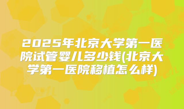 2025年北京大学第一医院试管婴儿多少钱(北京大学第一医院移植怎么样)