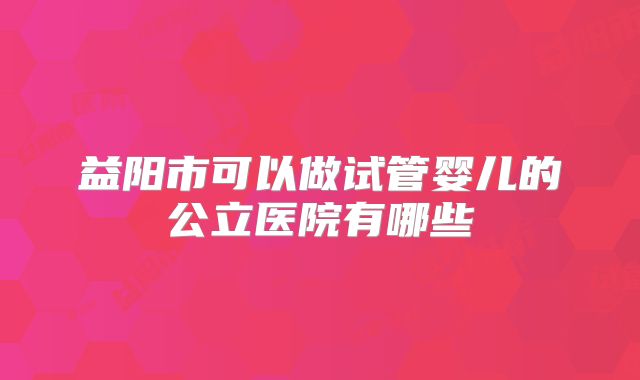 益阳市可以做试管婴儿的公立医院有哪些