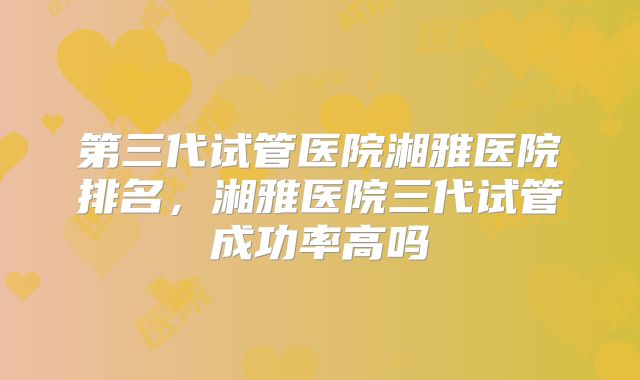 第三代试管医院湘雅医院排名,湘雅医院三代试管成功率高吗