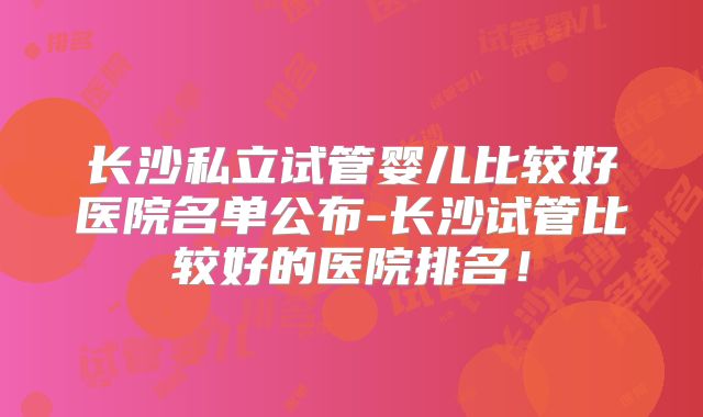 长沙私立试管婴儿比较好医院名单公布-长沙试管比较好的医院排名!