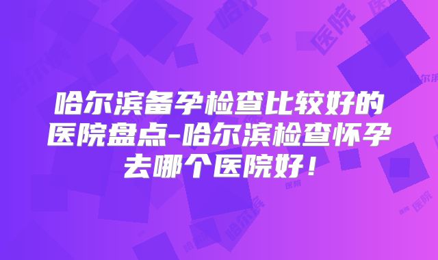 哈尔滨备孕检查比较好的医院盘点-哈尔滨检查怀孕去哪个医院好!