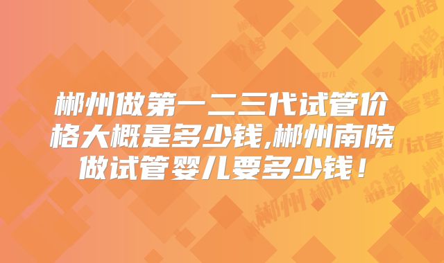 郴州做第一二三代试管价格大概是多少钱,郴州南院做试管婴儿要多少钱！
