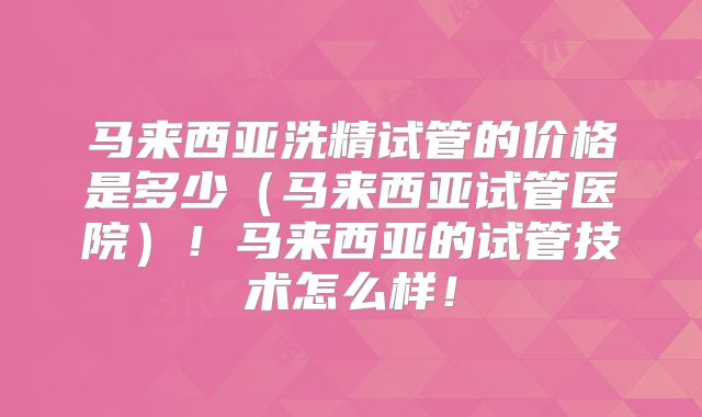 马来西亚洗精试管的价格是多少（马来西亚试管医院）！马来西亚的试管技术怎么样！