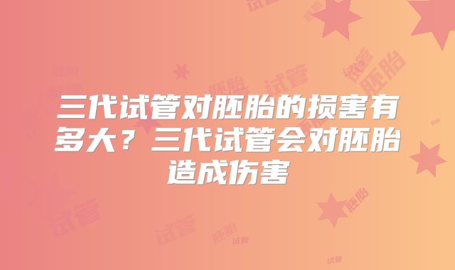 三代试管对胚胎的损害有多大?三代试管会对胚胎造成伤害