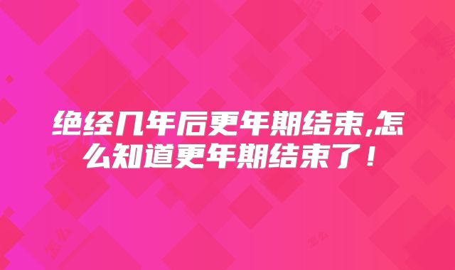绝经几年后更年期结束,怎么知道更年期结束了!