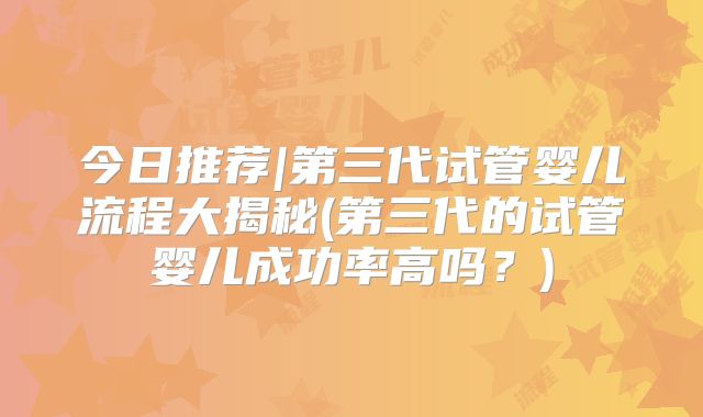 今日推荐|第三代试管婴儿流程大揭秘(第三代的试管婴儿成功率高吗？)