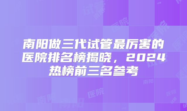 南阳做三代试管最厉害的医院排名榜揭晓，2024热榜前三名参考