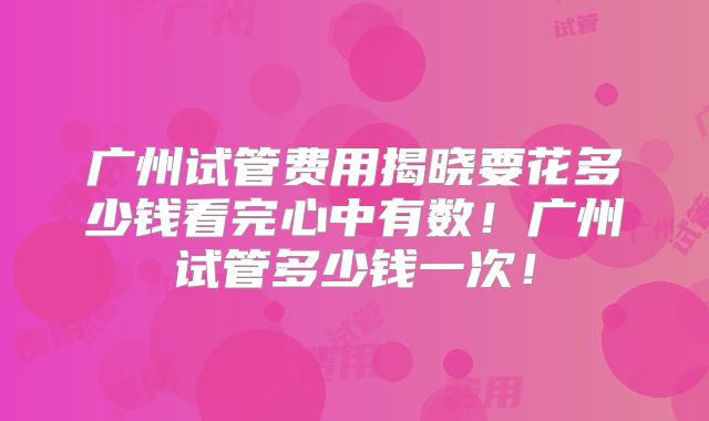广州试管费用揭晓要花多少钱看完心中有数!广州试管多少钱一次!