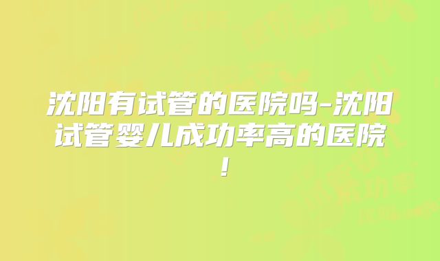 沈阳有试管的医院吗-沈阳试管婴儿成功率高的医院！