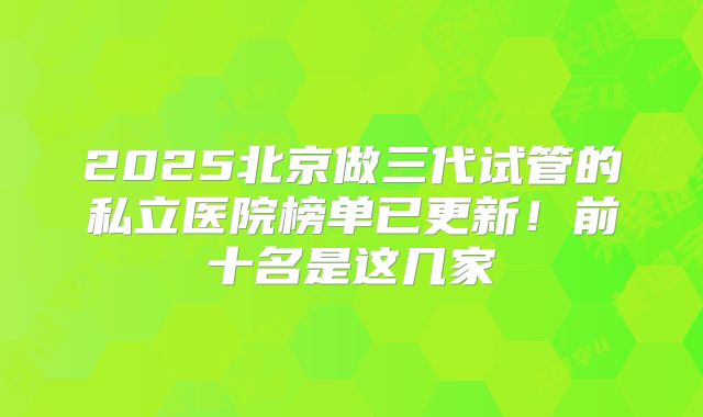 2025北京做三代试管的私立医院榜单已更新！前十名是这几家