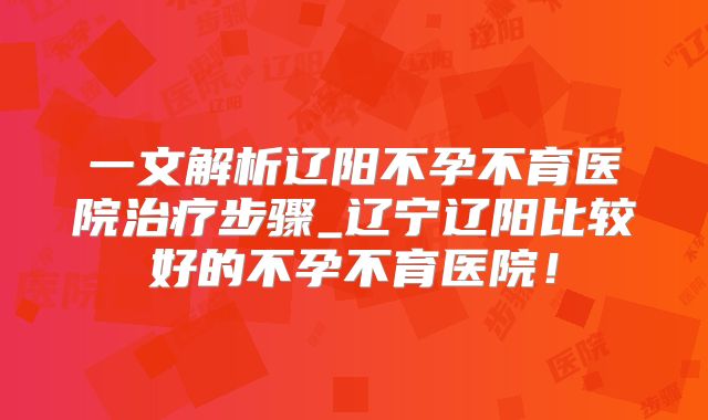 一文解析辽阳不孕不育医院治疗步骤_辽宁辽阳比较好的不孕不育医院!