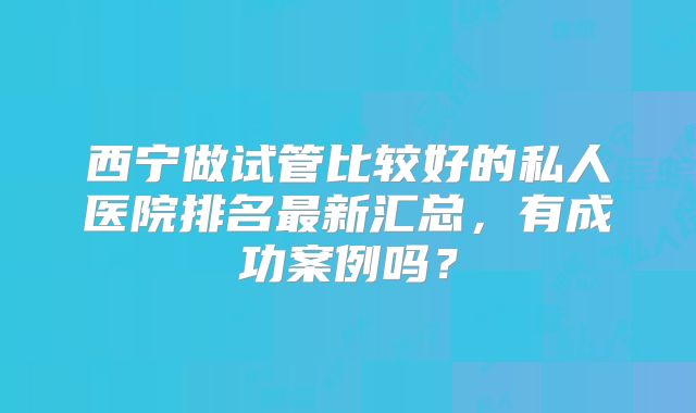 西宁做试管比较好的私人医院排名最新汇总，有成功案例吗？