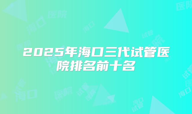2025年海口三代试管医院排名前十名