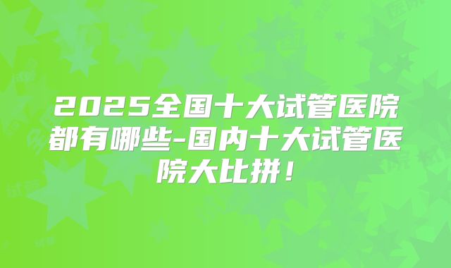 2025全国十大试管医院都有哪些-国内十大试管医院大比拼！