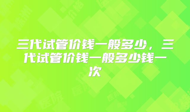 三代试管价钱一般多少，三代试管价钱一般多少钱一次