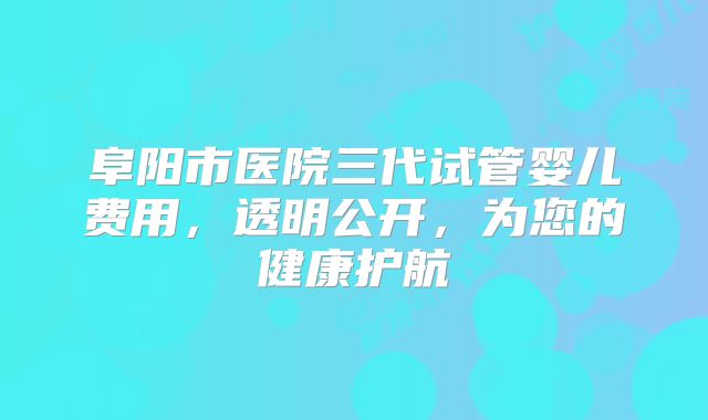 阜阳市医院三代试管婴儿费用，透明公开，为您的健康护航