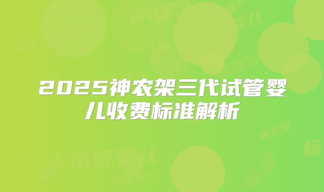 2025神农架三代试管婴儿收费标准解析