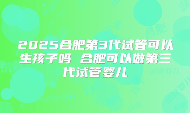 2025合肥第3代试管可以生孩子吗 合肥可以做第三代试管婴儿
