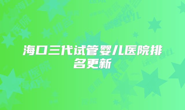 海口三代试管婴儿医院排名更新