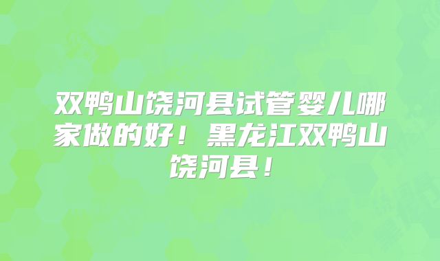 双鸭山饶河县试管婴儿哪家做的好！黑龙江双鸭山饶河县！