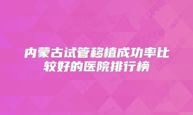 内蒙古试管移植成功率比较好的医院排行榜