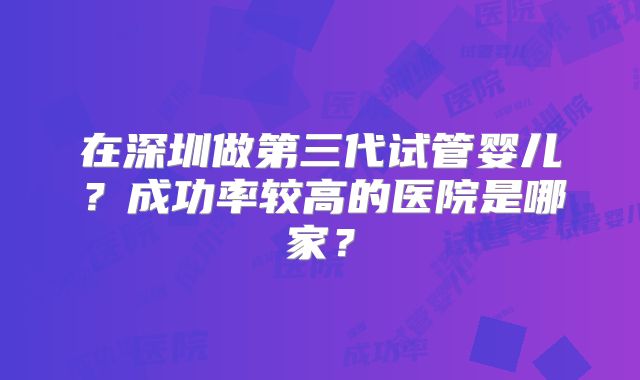 在深圳做第三代试管婴儿？成功率较高的医院是哪家？