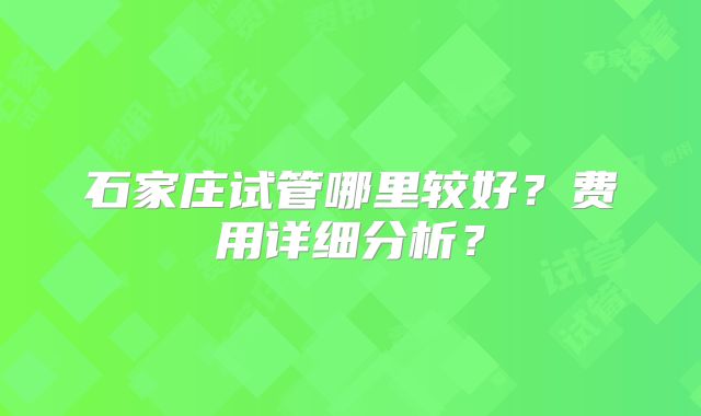 石家庄试管哪里较好？费用详细分析？