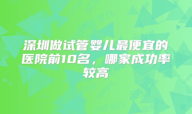 深圳做试管婴儿最便宜的医院前10名，哪家成功率较高