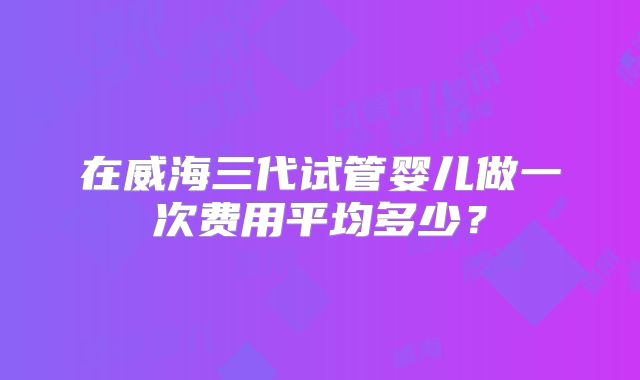 在威海三代试管婴儿做一次费用平均多少？