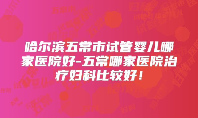 哈尔滨五常市试管婴儿哪家医院好-五常哪家医院治疗妇科比较好！